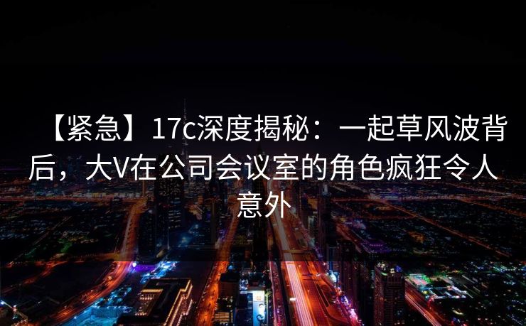 【紧急】17c深度揭秘：一起草风波背后，大V在公司会议室的角色疯狂令人意外