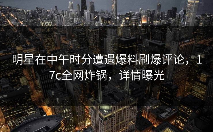 明星在中午时分遭遇爆料刷爆评论，17c全网炸锅，详情曝光