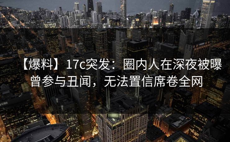 【爆料】17c突发：圈内人在深夜被曝曾参与丑闻，无法置信席卷全网