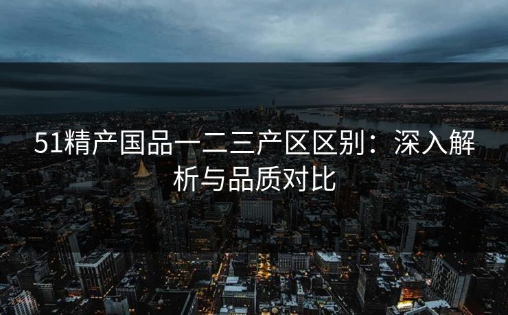 51精产国品一二三产区区别：深入解析与品质对比