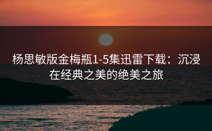 杨思敏版金梅瓶1-5集迅雷下载：沉浸在经典之美的绝美之旅