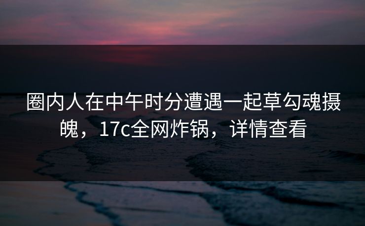 圈内人在中午时分遭遇一起草勾魂摄魄，17c全网炸锅，详情查看