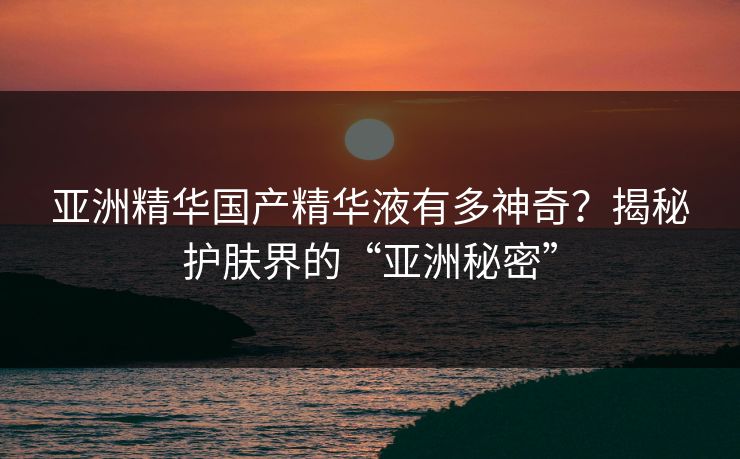亚洲精华国产精华液有多神奇?揭秘护肤界的“亚洲秘密” 亚洲精华国产精华液有多神奇?揭秘护肤界的“亚洲秘密”