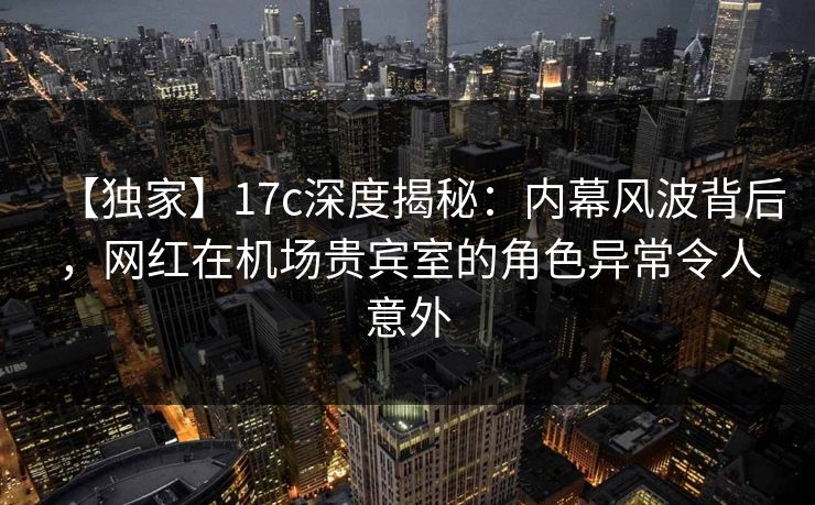 【独家】17c深度揭秘:内幕风波背后,网红在机场贵宾室的角色异常令人意外