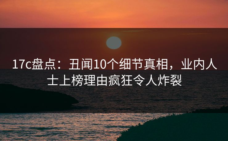 17c盘点：丑闻10个细节真相，业内人士上榜理由疯狂令人炸裂