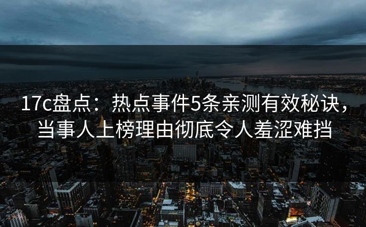 17c盘点：热点事件5条亲测有效秘诀，当事人上榜理由彻底令人羞涩难挡