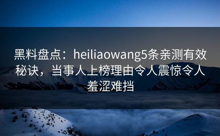 黑料盘点：heiliaowang5条亲测有效秘诀，当事人上榜理由令人震惊令人羞涩难挡