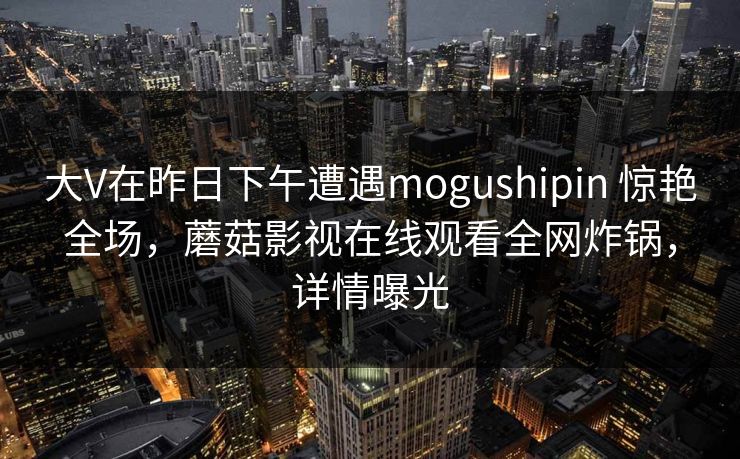 大V在昨日下午遭遇mogushipin 惊艳全场,蘑菇影视在线观看全网炸锅,详情曝光 大V在昨日下午遭遇mogushipin 惊艳全场,蘑菇影视在线观看全网炸锅,详情曝光