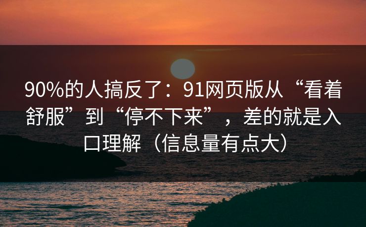 90%的人搞反了：91网页版从“看着舒服”到“停不下来”，差的就是入口理解（信息量有点大）