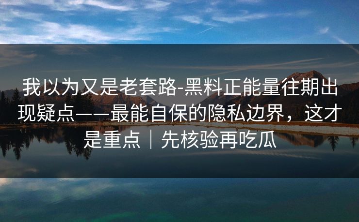 我以为又是老套路-黑料正能量往期出现疑点——最能自保的隐私边界，这才是重点｜先核验再吃瓜