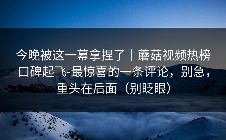 今晚被这一幕拿捏了|蘑菇视频热榜口碑起飞-最惊喜的一条评论,别急,重头在后面(别眨眼)