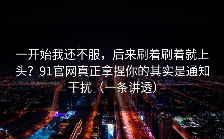 一开始我还不服，后来刷着刷着就上头？91官网真正拿捏你的其实是通知干扰（一条讲透）