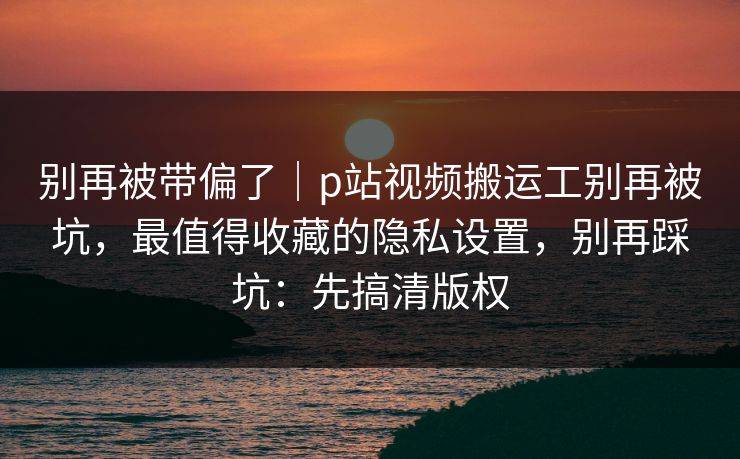 别再被带偏了｜p站视频搬运工别再被坑，最值得收藏的隐私设置，别再踩坑：先搞清版权
