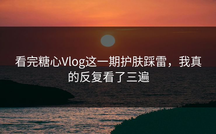 看完糖心Vlog这一期护肤踩雷，我真的反复看了三遍