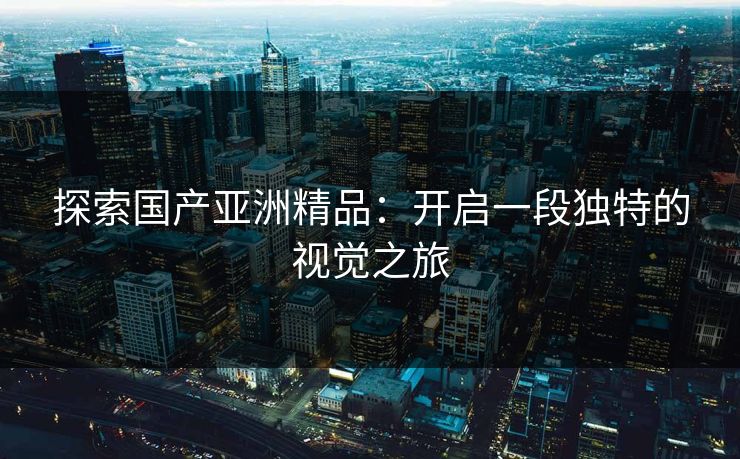 探索国产亚洲精品：开启一段独特的视觉之旅