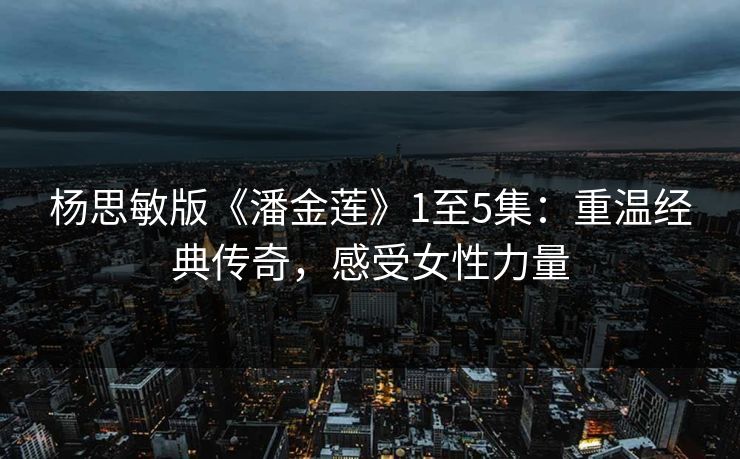 杨思敏版《潘金莲》1至5集：重温经典传奇，感受女性力量