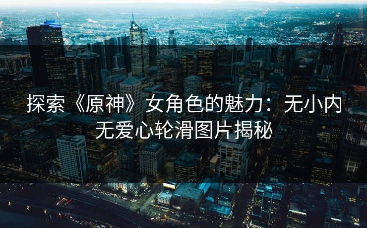 探索《原神》女角色的魅力：无小内无爱心轮滑图片揭秘