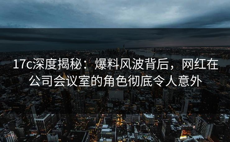 17c深度揭秘：爆料风波背后，网红在公司会议室的角色彻底令人意外