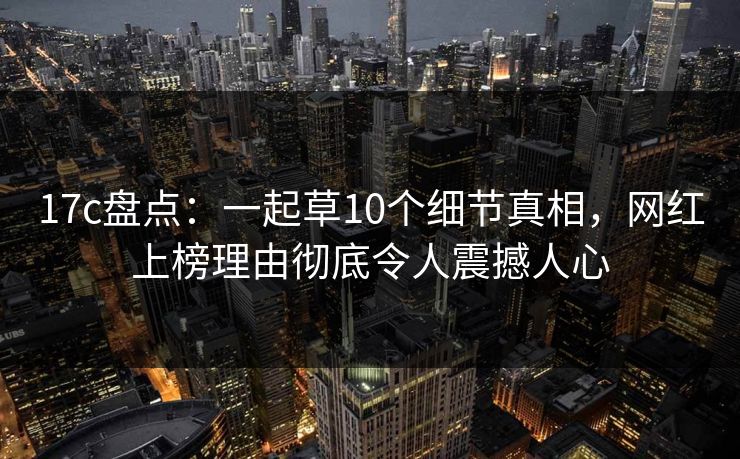 17c盘点：一起草10个细节真相，网红上榜理由彻底令人震撼人心