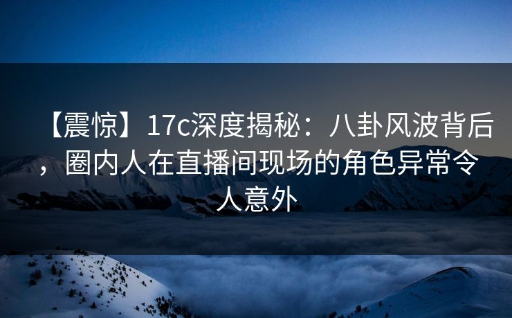 【震惊】17c深度揭秘：八卦风波背后，圈内人在直播间现场的角色异常令人意外
