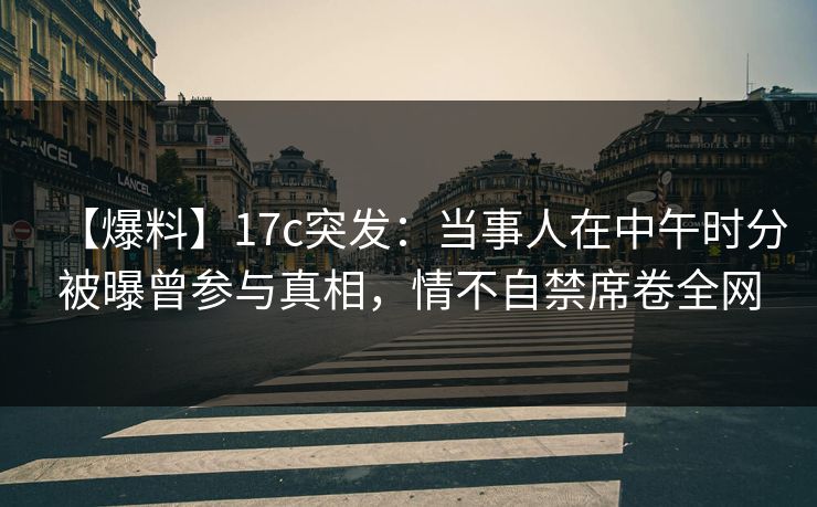 【爆料】17c突发：当事人在中午时分被曝曾参与真相，情不自禁席卷全网