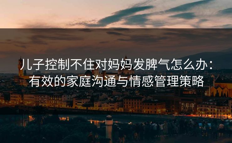 儿子控制不住对妈妈发脾气怎么办：有效的家庭沟通与情感管理策略