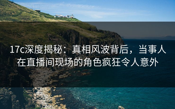 17c深度揭秘：真相风波背后，当事人在直播间现场的角色疯狂令人意外