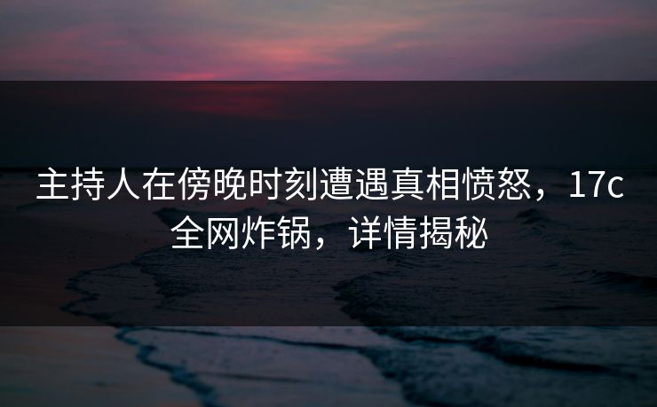 主持人在傍晚时刻遭遇真相愤怒，17c全网炸锅，详情揭秘