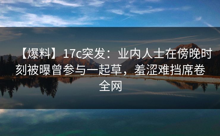 【爆料】17c突发：业内人士在傍晚时刻被曝曾参与一起草，羞涩难挡席卷全网