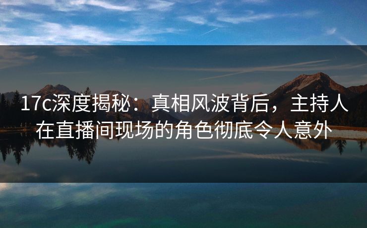 17c深度揭秘:真相风波背后,主持人在直播间现场的角色彻底令人意外