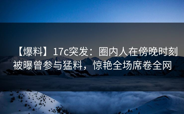 【爆料】17c突发：圈内人在傍晚时刻被曝曾参与猛料，惊艳全场席卷全网