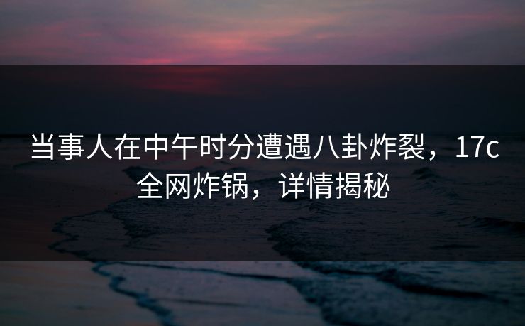 当事人在中午时分遭遇八卦炸裂，17c全网炸锅，详情揭秘