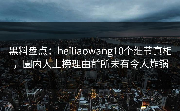 黑料盘点：heiliaowang10个细节真相，圈内人上榜理由前所未有令人炸锅