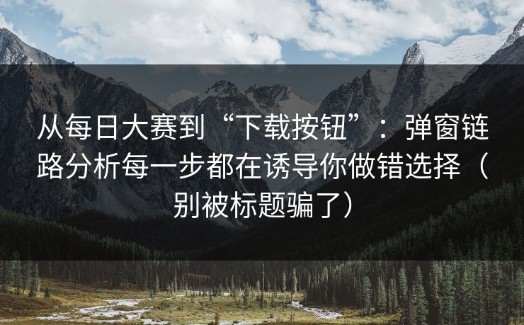从每日大赛到“下载按钮”：弹窗链路分析每一步都在诱导你做错选择（别被标题骗了）