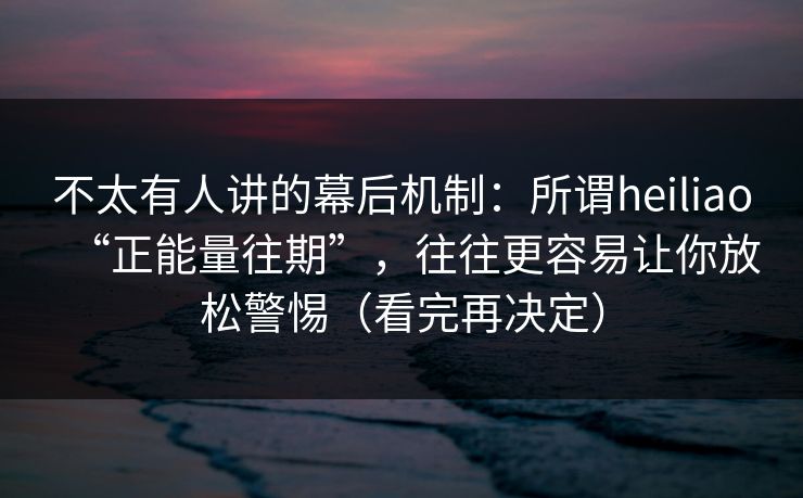 不太有人讲的幕后机制：所谓heiliao“正能量往期”，往往更容易让你放松警惕（看完再决定）