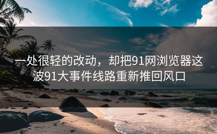 一处很轻的改动，却把91网浏览器这波91大事件线路重新推回风口